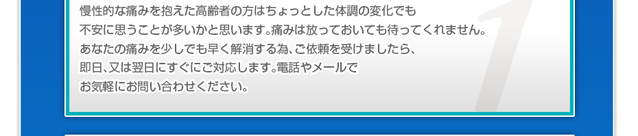 慢性的な痛みを抱えた高齢者の方はちょっとした体調の変化でも不安に思うことが多いかと思います。痛みは放っておいても待ってくれません。あなたの痛みを少しでも早く解消する為、ご依頼を受けましたら、即日、又は翌日にすぐにご対応します。電話やメールでお気軽にお問い合わせください。
