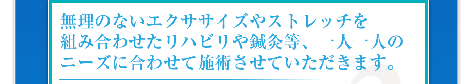 無理のないエクササイズやストレッチを組み合わせたリハビリや鍼灸等、一人一人のニーズに合わせて施術させていただきます。