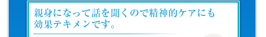 親身になって話を聞くので精神的ケアにも効果テキメンです。