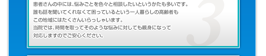患者さんの中には、悩みごとを色々と相談したいというかたも多いです。誰も話を聞いてくれなくて困っているという一人暮らしの高齢者もこの地域にはたくさんいらっしゃいます。当院では、時間を取ってそのような悩みに対しても親身になって対応しますのでご安心ください。