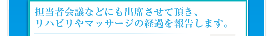 担当者会議などにも出席させて頂き、リハビリやマッサージの経過を報告します。