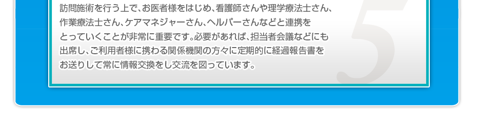 訪問施術を行う上で、お医者様をはじめ、看護師さんや理学療法士さん、作業療法士さん、ケアマネジャーさん、ヘルパーさんなどと連携をとっていくことが非常に重要です。必要があれば、担当者会議などにも出席し、ご利用者様に携わる関係機関の方々に定期的に経過報告書をお送りして常に情報交換をし交流を図っています。