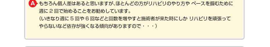 もちろん個人差はあると思いますが、ほとんどの方がリハビリのやり方やペースを掴むために週に2回で始めることをお勧めしています。 