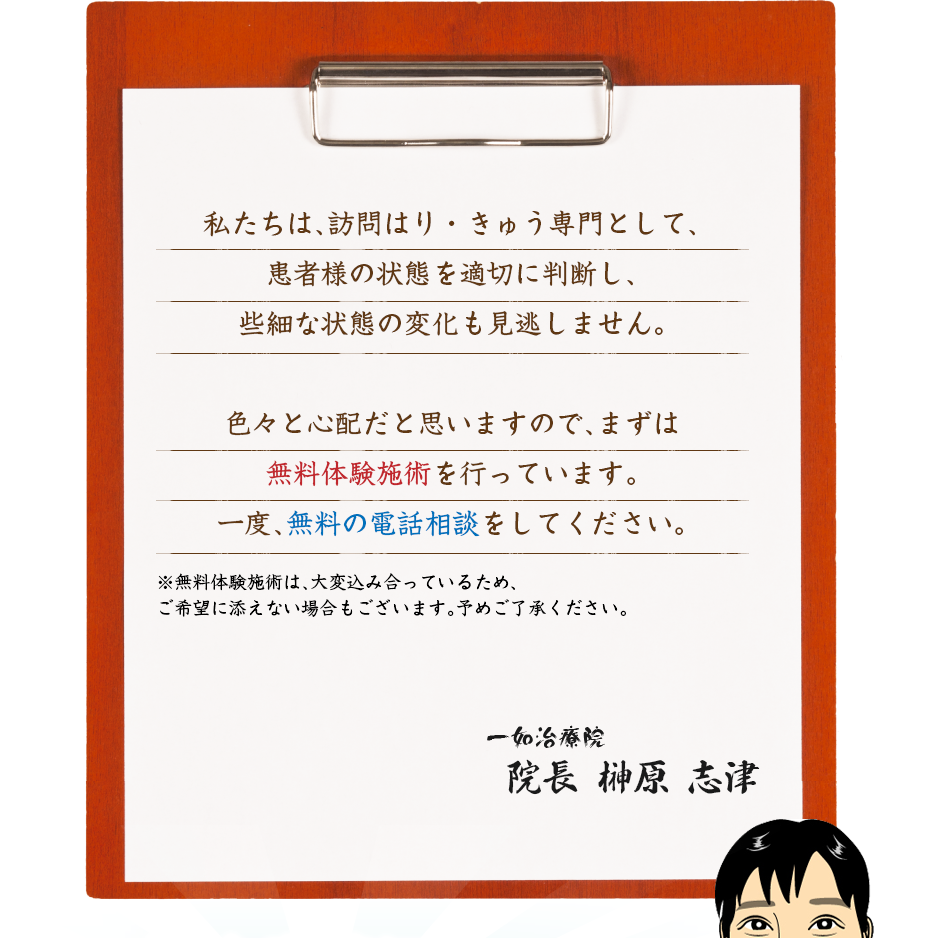私たちは、訪問はり・きゅう専門として、患者様の状態を適切に判断し、些細な状態の変化も見逃しません。色々と心配だと思いますので、まずは無料体験施術を行っています。一度、無料の電話相談をしてください。
